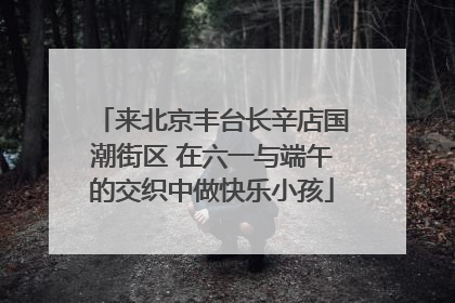 来北京丰台长辛店国潮街区 在六一与端午的交织中做快乐小孩